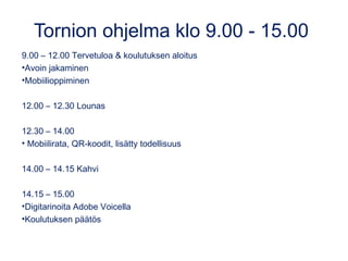 Tornion ohjelma klo 9.00 - 15.00
9.00 – 12.00 Tervetuloa & koulutuksen aloitus
•Avoin jakaminen
•Mobiilioppiminen
12.00 – 12.30 Lounas
12.30 – 14.00
• Mobiilirata, QR-koodit, lisätty todellisuus
14.00 – 14.15 Kahvi
14.15 – 15.00
•Digitarinoita Adobe Voicella
•Koulutuksen päätös
 
