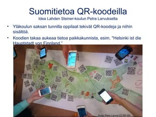 Suomitietoa QR-koodeilla
Idea Lahden Steiner-koulun Petra Larvukselta
• Yläkoulun saksan tunnilla oppilaat tekivät QR-koodeja ja niihin
sisältöä.
• Koodien takaa aukeaa tietoa paikkakunnista, esim. "Helsinki ist die
Hauptstadt von Finnland.”
Kuva: Petra Larvus CC BY-SA
 
