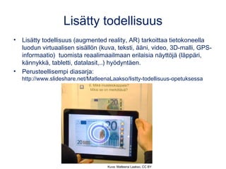 Lisätty todellisuus
• Lisätty todellisuus (augmented reality, AR) tarkoittaa tietokoneella
luodun virtuaalisen sisällön (kuva, teksti, ääni, video, 3D-malli, GPS-
informaatio) tuomista reaalimaailmaan erilaisia näyttöjä (läppäri,
kännykkä, tabletti, datalasit,..) hyödyntäen.
• Perusteellisempi diasarja:
http://www.slideshare.net/MatleenaLaakso/listty-todellisuus-opetuksessa
Kuva: Matleena Laakso, CC BY
 