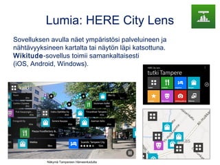 Lumia: HERE City Lens
Sovelluksen avulla näet ympäristösi palveluineen ja
nähtävyyksineen kartalta tai näytön läpi katsottuna.
Wikitude-sovellus toimii samankaltaisesti
(iOS, Android, Windows).
Näkymä Tampereen Hämeenkadulta
 