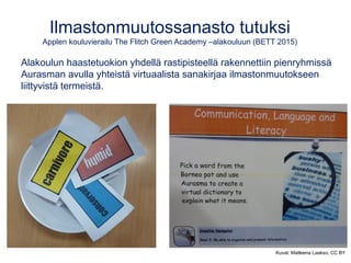 Ilmastonmuutossanasto tutuksi
Applen kouluvierailu The Flitch Green Academy –alakouluun (BETT 2015)
Alakoulun haastetuokion yhdellä rastipisteellä rakennettiin pienryhmissä
Aurasman avulla yhteistä virtuaalista sanakirjaa ilmastonmuutokseen
liittyvistä termeistä.
Kuvat: Matleena Laakso, CC BY
 
