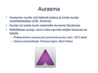 Aurasma
• Aurasman avulla voit helposti katsoa ja luoda auroja
mobiililaitteellasi (iOS, Android).
• Auroja voi luoda myös selaimella Aurasma Studiossa.
• Nähdäksesi auroja, sinun tulee seurata tekijän kanavaa tai
tekijää
– Poikkeuksena superaurat (universal auras), esim. 20 € seteli
– Kanava-esimerkkejä: Famous logos, Bank Notes
 