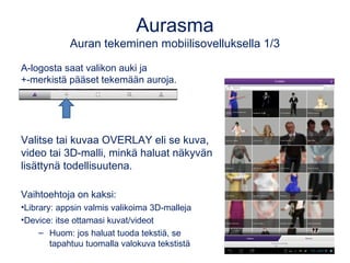 Aurasma
Auran tekeminen mobiilisovelluksella 1/3
A-logosta saat valikon auki ja
+-merkistä pääset tekemään auroja.
Valitse tai kuvaa OVERLAY eli se kuva,
video tai 3D-malli, minkä haluat näkyvän
lisättynä todellisuutena.
Vaihtoehtoja on kaksi:
•Library: appsin valmis valikoima 3D-malleja
•Device: itse ottamasi kuvat/videot
– Huom: jos haluat tuoda tekstiä, se
tapahtuu tuomalla valokuva tekstistä
 