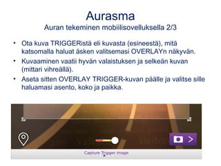 Aurasma
Auran tekeminen mobiilisovelluksella 2/3
• Ota kuva TRIGGERistä eli kuvasta (esineestä), mitä
katsomalla haluat äsken valitsemasi OVERLAYn näkyvän.
• Kuvaaminen vaatii hyvän valaistuksen ja selkeän kuvan
(mittari vihreällä).
• Aseta sitten OVERLAY TRIGGER-kuvan päälle ja valitse sille
haluamasi asento, koko ja paikka.
 