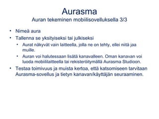 Aurasma
Auran tekeminen mobiilisovelluksella 3/3
• Nimeä aura
• Tallenna se yksityiseksi tai julkiseksi
• Aurat näkyvät vain laitteella, jolla ne on tehty, ellei niitä jaa
muille.
• Auran voi halutessaan lisätä kanavalleen. Oman kanavan voi
luoda mobiililaitteella tai rekisteröitymällä Aurasma Studioon.
• Testaa toimivuus ja muista kertoa, että katsomiseen tarvitaan
Aurasma-sovellus ja tietyn kanavan/käyttäjän seuraaminen.
 