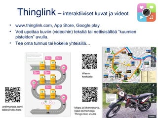 Thinglink – interaktiiviset kuvat ja videot
• www.thinglink.com, App Store, Google play
• Voit upottaa kuviin (videoihin) tekstiä tai nettisisältöä ”kuumien
pisteiden” avulla.
• Tee oma tunnus tai kokeile yhteisillä…
unelmahops.com/
tablet/index.html
Mopo ja liikenneturva,
lisää esimerkkejä
ThingLinkin sivulta
Wienin
keskusta
 