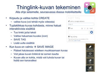 Thinglink-kuvan tekeminen
Alla ohje selaimelle, seuraavassa diassa mobiililaitteille
• Kirjaudu ja valitse kohta CREATE
– valitse kuva (voi tehdä myös videosta)
• Tuplaklikkaa kuvaa kohdasta, minne haluat
interaktiivista sisältöä
– Tuo linkki ja/tai teksti
– Valitse haluamasi kuvake (icon)
– SAVE TAG
– Lisää uutta sisältöä
• Kun kuva on valmis  SAVE IMAGE
– Pääset halutessasi edelleen muokkaamaan kuvaa
– Voit jakaa kuvan linkkinä tai somen kautta
– Kuvan alla on kohta, mistä voit tuhota kuvan tai
lisätä sen kanavallesi
 