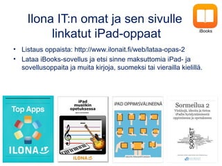 Ilona IT:n omat ja sen sivulle
linkatut iPad-oppaat
• Listaus oppaista: http://www.ilonait.fi/web/lataa-opas-2
• Lataa iBooks-sovellus ja etsi sinne maksuttomia iPad- ja
sovellusoppaita ja muita kirjoja, suomeksi tai vierailla kielillä.
iBooks
 