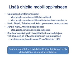 Lisää ohjeita mobiilioppimiseen
• Opetuksen kehittämishankkeet
– sites.google.com/site/mobiilillaluonnollisesti
– sites.google.com/site/mobiilisovelluksetopetuksessa/etusivu
• Harto Pönkä, Tablet-sovelluksia opetukseen: tablet.purot.net
• Juhani Kärki, Android opetuksessa:
– sites.google.com/site/androidopetuksessa
• Snellman-kesäyliopisto: Mobiililaitteet mahdollistajina,
vinkkejä etenkin erityisopetukseen ja kuntoutukseen
– snellman-kesayliopisto.mobie.fi/zine/86/article-11454
Suurin osa opetuksen hyödyllisistä sovelluksista on tehty
yleiskäyttöön, ei oppiainekohtaisiksi.
 