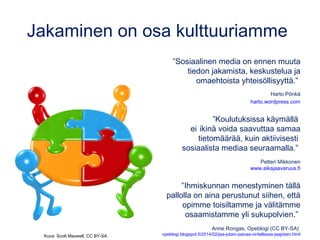 Jakaminen on osa kulttuuriamme
”Sosiaalinen media on ennen muuta
tiedon jakamista, keskustelua ja
omaehtoista yhteisöllisyyttä.”
Harto Pönkä
harto.wordpress.com
”Koulutuksissa käymällä
ei ikinä voida saavuttaa samaa
tietomäärää, kuin aktiivisesti
sosiaalista mediaa seuraamalla.”
Petteri Mikkonen
www.aikajaavaruus.fi
”Ihmiskunnan menestyminen tällä
pallolla on aina perustunut siihen, että
opimme toisiltamme ja välitämme
osaamistamme yli sukupolvien.”
Anne Rongas, Opeblogi (CC BY-SA)
opeblogi.blogspot.fi/2014/02/jaa-jotain-paivaa-viritellessa-jaajotain.htmlKuva: Scott Maxwell, CC BY-SA
 