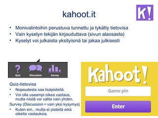 kahoot.it
• Monivalintoihin perustuva tunnettu ja tykätty tietovisa
• Vain kyselyn tekijän kirjauduttava (sivun alaosasta)
• Kyselyt voi julkaista yksityisinä tai jakaa julkisesti
Quiz-tietovisa
• Nopeudesta saa lisäpisteitä.
• Voi olla useampi oikea vastaus,
mutta niistä voi valita vain yhden.
Survey (Discussion = vain yksi kysymys)
• Kuten em., mutta ei pisteitä eikä
oikeita vastauksia.
 