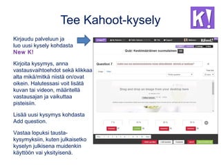 Tee Kahoot-kysely
Kirjaudu palveluun ja
luo uusi kysely kohdasta
New K!
Kirjoita kysymys, anna
vastausvaihtoehdot sekä klikkaa
alta mikä/mitkä niistä on/ovat
oikein. Halutessasi voit lisätä
kuvan tai videon, määritellä
vastausajan ja vaikuttaa
pisteisiin.
Lisää uusi kysymys kohdasta
Add question.
Vastaa lopuksi tausta-
kysymyksiin, kuten julkaisetko
kyselyn julkisena muidenkin
käyttöön vai yksityisenä.
 