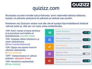 quizizz.com
Muistuttaa suuresti monelle tuttua Kahootia: toimii selaimella kaikissa laitteissa,
kyselyt voi julkaista yksityisinä tai julkisesti ja tulokset saa exceliin.
Keskeinen etu Quizizzin eduksi ovat alla olevat kyselyä käynnistettäessä tehtävät
valinnat sekä se, että sen voi myös antaa kotitehtäväksi.
•ON: Kukin vastaa omassa tahdissa
ja kysymykset ovat kaikilla eri
järjestyksessä. (Jumble order)
•ON: Vastaaja näkee tulostaulun ja
oman sijoituksensa.
(Show Leardershipboard)
•ON: Oppija saa lopuksi koonnin
oikeista vastauksista.
(Show answers)
•OFF: Vastausnopeus ei vaikuta
pisteisiin. (Question timer)
•ON: Hauskat kuvapalautteet.
(Show memes)
 