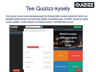 Tee Quizizz-kysely
Voit luoda omia monivalintakyselyitä tai hyödyntää muiden tekemiä. Niitä voit
käyttää sellaisenaan tai kopioida itselle muokattavaksi. HUOM: kysymys tulee
kuvan päälle, mutta tekstin voi klikata piiloon nähdäkseen kuvan.
 