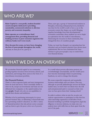 www.kairecapital.org/careers
WHO ARE WE?
Kaire Capital is a non-profit, student-founded
social enterprise dedicated to providing
sustainable, commercial solutions to alleviate
poverty and economic inequality.
Kaire operates as a microfinance fund
management firm, providing financial and
banking services to poor consumer segments that
ordinary banks won’t even touch.
Over the past few years, we have been changing
the lives of poor people throughout the world,
and now, we want you to be a part of it.
Three years ago, a group of international students in
Shanghai, witnessing widespread poverty, decided it
was time for the world’s youth to have a say in the
economic system that shapes our world. Bringing
together knowledge from their developmental
economics curriculum, these students set out to begin
an exploration into the world of microfinance.
Harnessing the resources in their community, they
changed the lives of countless people.
Today, our team has changed, our operating base has
relocated, and our business practices have grown more
sophisticated. But we have maintained the same
mission: to give poor people a way to control their
own financial destiny.
WHAT WE DO: AN OVERVIEW
We accumulate financial capital in our community,
pooling together resources from investors, donors, and
institutions, and manage these assets in the form of a
microfinance investment portfolio.
Our Financial Products
Think of what corporate banks and asset management
firms do: lend and invest. That’s essentially similar to
what we do, except our investments and loans are not
disbursed into companies or the capital markets, but
into people. People who rely on our capabilities to
uphold their dreams and ambitions.
Whether it be by purchasing microequity in a poor
person’s business idea, or disbursing a microcredit loan
for a promising student’s education, we offer a variety
of financial products that take private sector concepts
and use them to give the poor a shot out of poverty.
In a world where poverty-alleviation projects are
overwhelmingly unsustainable, and the world’s poor
have become increasingly reliant on patronizing
handouts, we seek to change that dynamic.
We create respectful, reciprocal, and sustainable
business relationships with our clients. That way,
although we provide philanthropic services far below
market rates, we know that our clients have the will
and entrepreneurial spirit to succeed on their own
once we have given them their ‘training wheels’
In order to achieve what we aim for, we give our
analysts opportunities to participate in tasks that few
other internship experiences would allow. From
financial modeling to portfolio management, legal due
diligence to investor relations, we make sure our
analysts leave with skills that set them apart from the
rest of the pack.
www.kairecapital.org/careers
 