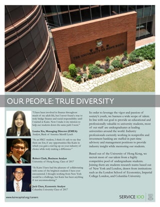 OUR PEOPLE: TRUE DIVERSITY
www.kairecapital.org/careers
“I have been involved in finance throughout
much of my adult life, but I never found a way to
truly bridge finance and social responsibility until
I started at Kaire. Now I make it my mission to
help our students down the same path I went.”
Louisa Xia, Managing Director (EMEA)
Analyst, Bank of America Merrill Lynch
“At Kaire I have had the pleasure of collaborating
with some of the brightest students I have ever
encountered. I thought working from New York
would be a challenge, but Kaire has been anything
if not accommodating.”
Jack Chen, Economic Analyst
Columbia University Class of 2017
In order to leverage the vigor and passion of
society’s youth, we harness a wide scope of talent.
In line with our goal to provide an educational and
professionally valuable to university students, most
of our staff are undergraduates at leading
universities around the world. Industry
professionals currently working in nonprofits and
investment banking are staffed in part-time
advisory and management positions to provide
industry insight while mentoring our students.
Based out of the University of Hong Kong, we
recruit most of our talent from a highly
competitive pool of undergraduate students.
Joining them are students research teams based out
of New York and London, drawn from institutions
such as the London School of Economics, Imperial
College London, and Columbia University.
“As an HKU student, I think it’s safe to say that
there are few, if any opportunities like Kaire in
which you gain a real leg up on your industry of
choice while truly making a difference.”
Robert Clark, Business Analyst
University of Hong Kong, Class of 2017
 