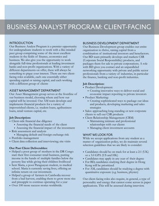 BUSINESS ANALYST PROGRAM: CLIENT-FACING
INTRODUCTION
Our Business Analyst Program is a premier opportunity
for undergraduate students to work with a like-minded
peer group comprising some of the most excellent
students in the fields of finance, economics and
business. We also give you the opportunity to work
alongside full-time professionals at leading investment
banks and non-profit organizations. With a variety of
different departments on offer, there will always be
something to pique your interest. There are two client-
facing roles available, each one essentially either
spending capital or raising capital, and each working
with a different group of clients
ASSET MANAGEMENT DEPARTMENT
Our Asset Management group serves at the frontline of
our business model, choosing where and how our
capital will be invested. Our AM team develops and
implements financial products for a variety of
impoverished clients, i.e. student loans, agribusiness
loans, retail venture capital, etc.
Job Description:
• Client-side financial due diligence
• Assessing the financial needs of the client
• Assessing the financial impact of the investment
• Risk assessment and analysis
• Managing default and foreign exchange risk
• Portfolio management
• Client data collection and interviewing; site visits
Our Past Client Deliverables:
• Helped a poor group of mothers in the DR Congo
start their first consumer retail business, putting
income in the hands of multiple families below the
poverty line while giving their children livelihood
• Sent Maria, a poor Paraguayan student, to medical
school. Maria is currently saving lives, offering an
infinite return on our investment.
• Helped a group of farmers in Cambodia recover
from a bad harvest, enabling them to grow more rice
and pineapple to continue operating for a year
• Over 100 more success stories worldwide.
BUSINESS DEVELOPMENT DEPARTMENT
Our Business Development group enables our entire
organization to thrive, raising capital from a
combination of institutional investors and benefactors.
Our BD team primarily develops and markets CSR
(Corporate Social Responsibility) products, and
packages them for sale to private corporations. A role
with BD gives you contact and an unparalleled
networking opportunity with private and public sector
professionals from a variety of industries, in particular
the finance, banking and non-profit industries.
Job Description:
• Product Development:
• Creating innovative ways to deliver social and
economic impact reporting to private investors
• Product Marketing:
• Creating sophisticated ways to package our ideas
and products, developing marketing and sales
strategies
• Sales: approaching long-standing or new corporate
clients to sell our CSR products
• Client Relationship Management (CRM)
• Maintaining intimate and professional
relationships with our clients
• Managing client investment accounts
WHAT WE LOOK FOR
While we accept applications from any student as a
matter of organization policy, we do maintain several
selection guidelines that we are likely to consider:
• Candidates should be on track for at least a 2:1 (UK)
or a 3.0 GPA (US and HK)
• Candidates may apply in any year of their degree
• For BD, candidates studying their degree in Hong
Kong will be prioritized
• For AM, candidates should be studying a degree with
quantitative exposure (e.g. business, physics)
Our client-facing roles also require, in general, a type of
personality and energy that cannot come across in paper
applications. This will be assessed during interview.
 