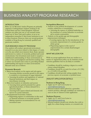 BUSINESS ANALYST PROGRAM: RESEARCH
INTRODUCTION
Roles on our Research Analyst Program are primarily
targeted at undergraduate students studying in the
United States and the United Kingdom. Selected
students can either join one of our research teams
based out of New York and London, or act as an
independent researcher if their home institution is not
in these locations. However, there are several positions
available in Hong Kong for extremely qualified and
passionate students.
OUR RESEARCH ANALYST PROGRAM
Our analysts will conduct operational environment
research in an area most related to their degree of study,
or in the area which most interests them. Kaire operates
and invests in a variety of economic, political and social
environments. Our investment team needs to acquire a
multifaceted understanding of these environments in
order to have good judgment and decision-making. This
is where our research team comes in, providing detailed
understanding and reports on select environments.
Research areas are as follows:
Economic Research
• Macro-level analysis on the region and sub-region:
• Assessing whether economic growth in the region
is conducive to investments in target industries
• Assessing the policies and regulations of national
financial institutions and their impact on
microfinance investing
• Micro-level analysis on industries and sectors
• Assessing future growth potential for a given
agricultural product, or future demand for a
university degree
• Assessing both export-related and domestic risk
factors for certain industries
• Developmental Economics Analysis
• Pinpointing regions or communities in dire need
of financial assistance or economic growth.
• Making expansion recommendations for our
investment team
Sociopolitical Research
• Analysis on the political developments of a certain
country, subdivision or municipality:
• Assessing the stances of political leadership on
the treatment of certain industries or economic
aid to certain communities
• Analysis on the gender gap and demographic
empowerment techniques
• Locating regions ripe for the introduction of the
economic empowerment of a certain gender or
ethnic group
• Pinpointing regions in dire need of
empowerment for a certain disadvantaged
demographic
WHAT WE LOOK FOR
While we accept applications from any student as a
matter of organization policy, we do maintain several
selection guidelines that we are likely to consider:
• Candidates should be studying a degree in a social
science related discipline
• Candidates should be on track for at least a 2:1 (UK)
or a 3.3 GPA (US and HK)
• Candidates should provide writing samples from
previous reports on economic or political issues
ANALYST APPLICATION DETAILS:
Students in Hong Kong
• Apply via CV and Cover Letter to
careers@kairecapital.org
• Selected students will be placed in a generalist
rotation position, although candidates are welcome to
note an area of interest in their application
Students Overseas
• Apply via CV and Cover Letter to
careers@kairecapital.org
• Selected students should note whether they wish to
apply for a client-facing rotation, or a research role
 