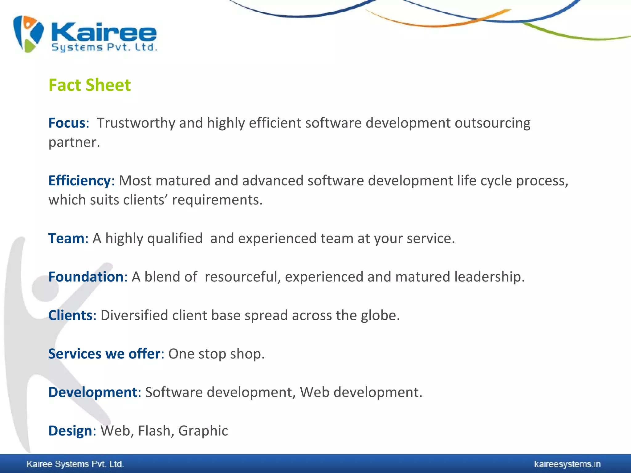 Fact Sheet
Focus: Trustworthy and highly efficient software development outsourcing
partner.

Efficiency: Most matured and advanced software development life cycle process,
which suits clients’ requirements.

Team: A highly qualified and experienced team at your service.

Foundation: A blend of resourceful, experienced and matured leadership.

Clients: Diversified client base spread across the globe.

Services we offer: One stop shop.

Development: Software development, Web development.

Design: Web, Flash, Graphic
 