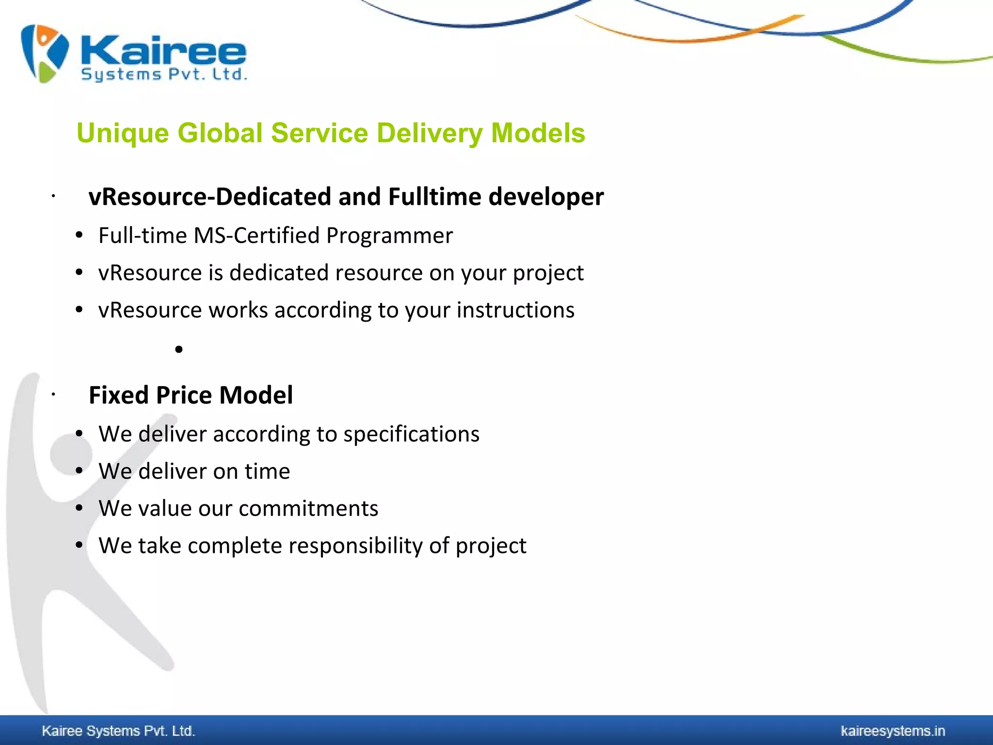 Unique Global Service Delivery Models

•       vResource-Dedicated and Fulltime developer
    ●   Full-time MS-Certified Programmer
    ●   vResource is dedicated resource on your project
    ●   vResource works according to your instructions
               ●


•       Fixed Price Model
    ●   We deliver according to specifications
    ●   We deliver on time
    ●   We value our commitments
    ●   We take complete responsibility of project
 