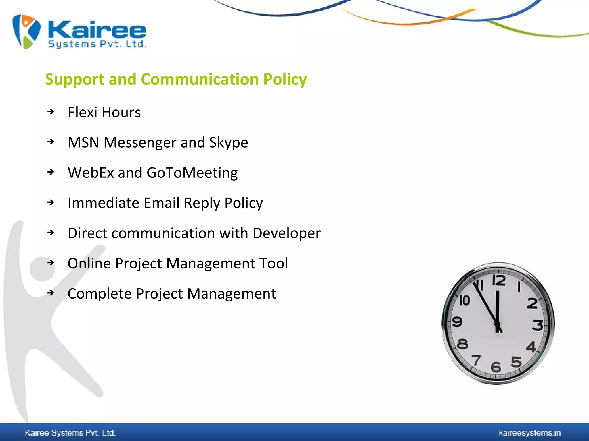 Support and Communication Policy
   Flexi Hours
   MSN Messenger and Skype
   WebEx and GoToMeeting
   Immediate Email Reply Policy
   Direct communication with Developer
   Online Project Management Tool
   Complete Project Management
 