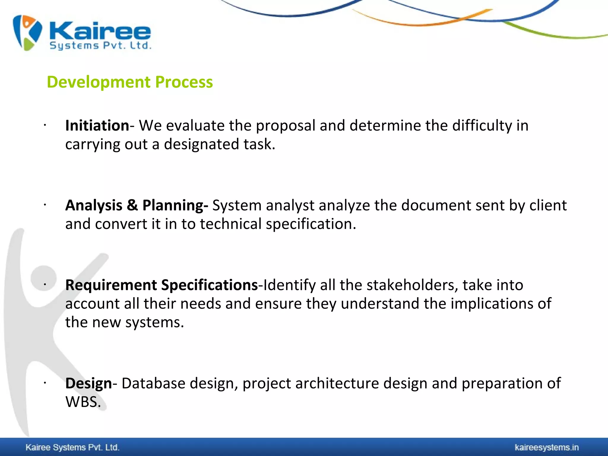 Development Process

•     Initiation- We evaluate the proposal and determine the difficulty in
      carrying out a designated task.


•     Analysis & Planning- System analyst analyze the document sent by client
      and convert it in to technical specification.


•     Requirement Specifications-Identify all the stakeholders, take into
      account all their needs and ensure they understand the implications of
      the new systems.


•     Design- Database design, project architecture design and preparation of
      WBS.
 