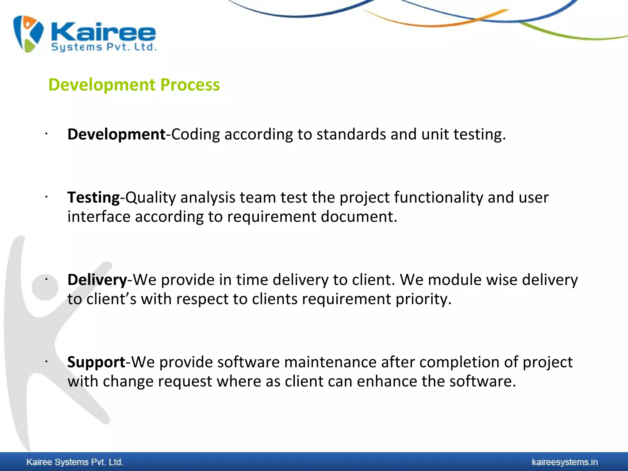 Development Process

•     Development-Coding according to standards and unit testing.


•     Testing-Quality analysis team test the project functionality and user
      interface according to requirement document.


•     Delivery-We provide in time delivery to client. We module wise delivery
      to client’s with respect to clients requirement priority.


•     Support-We provide software maintenance after completion of project
      with change request where as client can enhance the software.
 