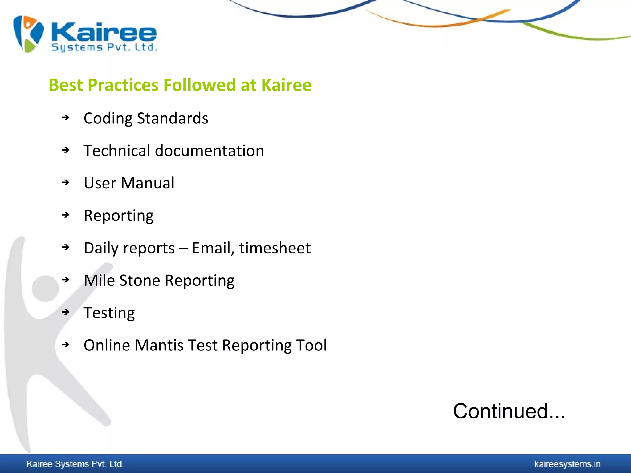 Best Practices Followed at Kairee
    Coding Standards
    Technical documentation
    User Manual
    Reporting
    Daily reports – Email, timesheet
    Mile Stone Reporting
    Testing
    Online Mantis Test Reporting Tool


                                         Continued...
 