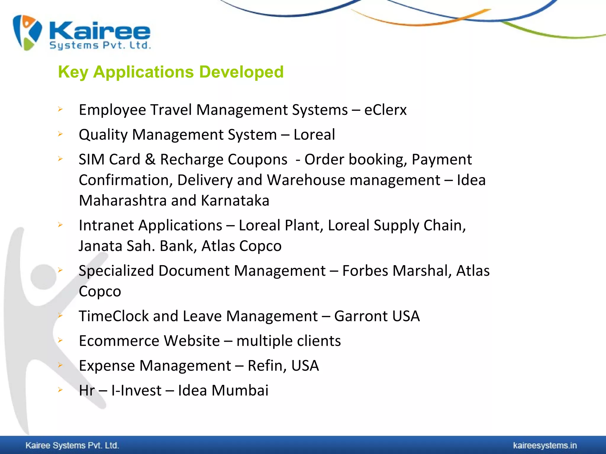 Key Applications Developed

   Employee Travel Management Systems – eClerx
   Quality Management System – Loreal
   SIM Card & Recharge Coupons - Order booking, Payment
    Confirmation, Delivery and Warehouse management – Idea
    Maharashtra and Karnataka
   Intranet Applications – Loreal Plant, Loreal Supply Chain,
    Janata Sah. Bank, Atlas Copco
   Specialized Document Management – Forbes Marshal, Atlas
    Copco
   TimeClock and Leave Management – Garront USA
   Ecommerce Website – multiple clients
   Expense Management – Refin, USA
   Hr – I-Invest – Idea Mumbai
 