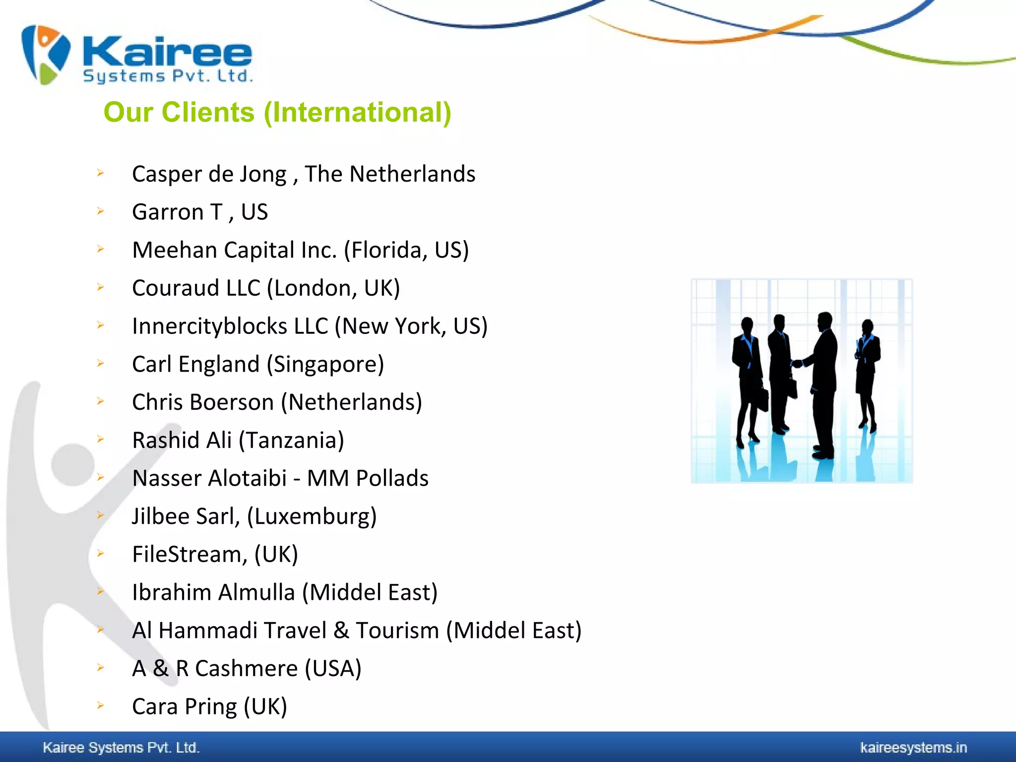 Our Clients (International)
   Casper de Jong , The Netherlands
   Garron T , US
   Meehan Capital Inc. (Florida, US)
   Couraud LLC (London, UK)
   Innercityblocks LLC (New York, US)
   Carl England (Singapore)
   Chris Boerson (Netherlands)
   Rashid Ali (Tanzania)
   Nasser Alotaibi - MM Pollads
   Jilbee Sarl, (Luxemburg)
   FileStream, (UK)
   Ibrahim Almulla (Middel East)
   Al Hammadi Travel & Tourism (Middel East)
   A & R Cashmere (USA)
   Cara Pring (UK)
 
