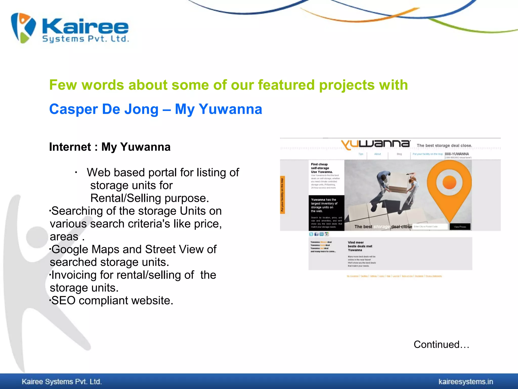 Few words about some of our featured projects with
Casper De Jong – My Yuwanna

Internet : My Yuwanna

       Web based portal for listing of
         storage units for
         Rental/Selling purpose.
Searching of the storage Units on

various search criteria's like price,
areas .
Google Maps and Street View of

searched storage units.
Invoicing for rental/selling of the

storage units.
SEO compliant website.




                                                     Continued…
 