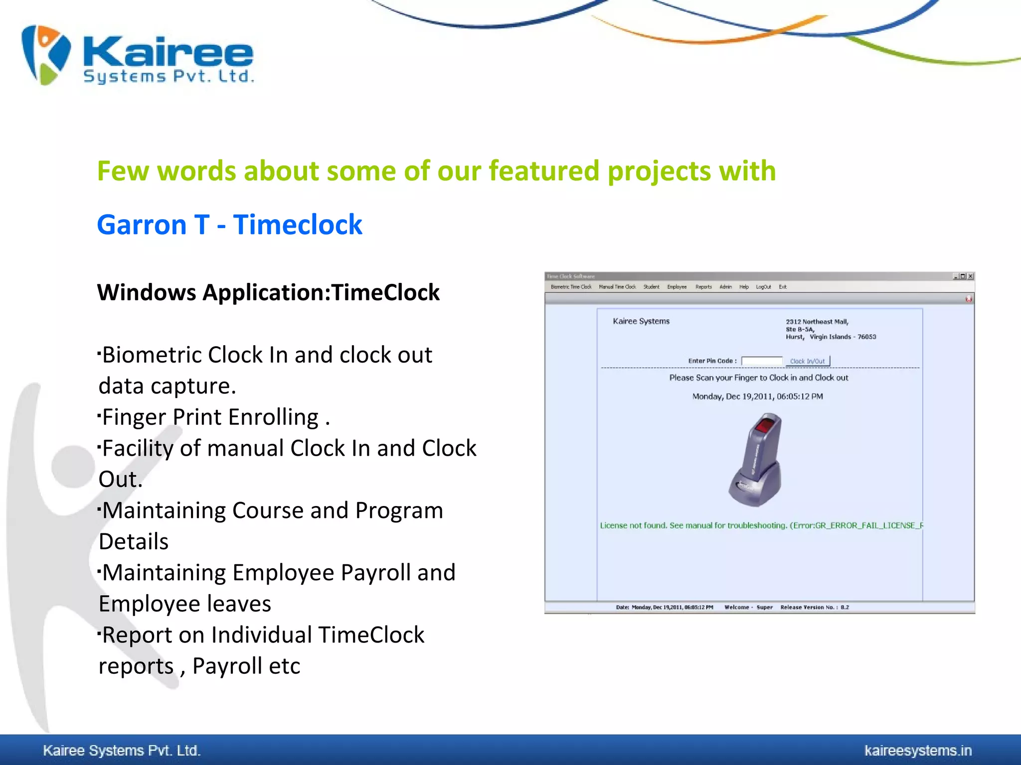 Few words about some of our featured projects with
Garron T - Timeclock

Windows Application:TimeClock

Biometric Clock In and clock out
data capture.
Finger Print Enrolling .

Facility of manual Clock In and Clock


Out.
Maintaining Course and Program


Details
Maintaining Employee Payroll and


Employee leaves
Report on Individual TimeClock


reports , Payroll etc
 