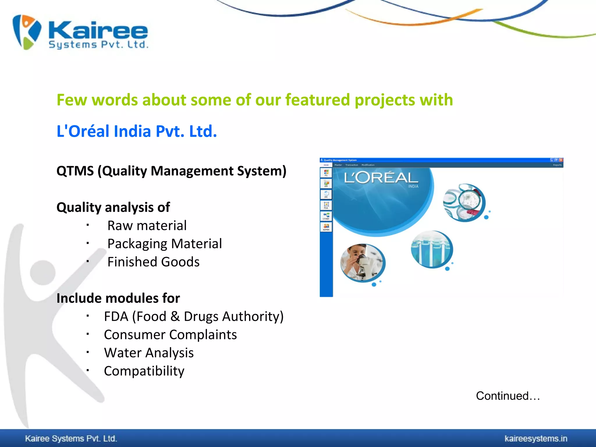 Few words about some of our featured projects with
L'Oréal India Pvt. Ltd.

QTMS (Quality Management System)

Quality analysis of
       Raw material
       Packaging Material
       Finished Goods

Include modules for
       FDA (Food & Drugs Authority)
       Consumer Complaints
       Water Analysis
       Compatibility
                                                     Continued…
 