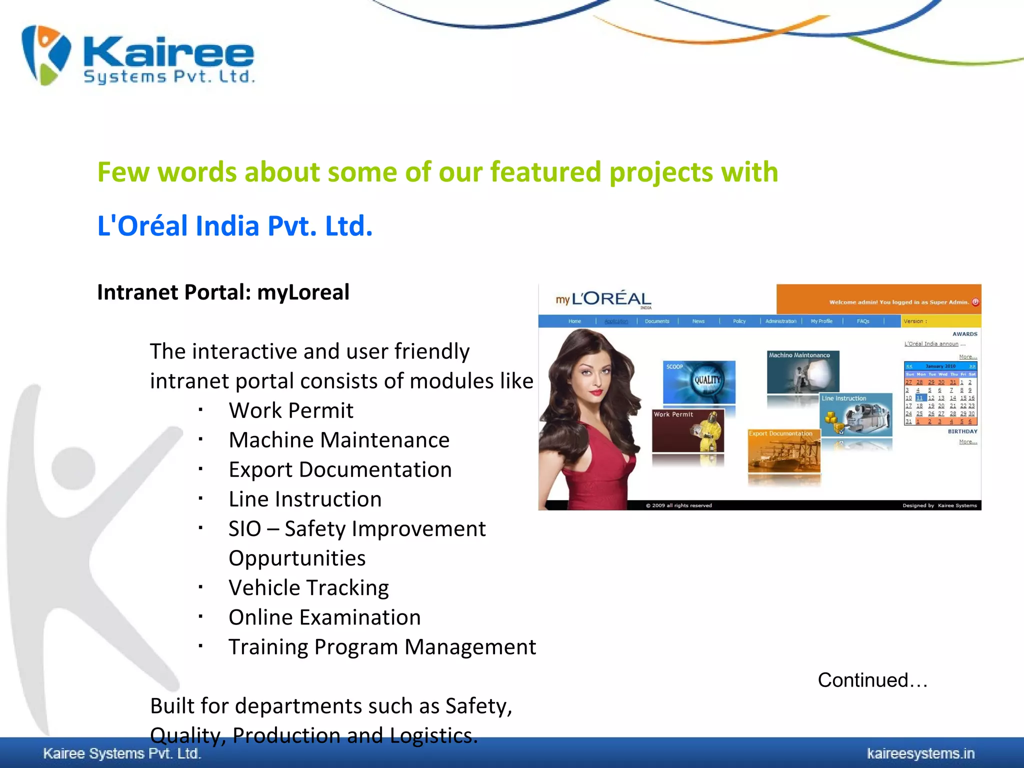 Few words about some of our featured projects with
L'Oréal India Pvt. Ltd.

Intranet Portal: myLoreal

     The interactive and user friendly
     intranet portal consists of modules like
            Work Permit
            Machine Maintenance
            Export Documentation
            Line Instruction
            SIO – Safety Improvement
             Oppurtunities
            Vehicle Tracking
            Online Examination
            Training Program Management
                                                     Continued…
     Built for departments such as Safety,
     Quality, Production and Logistics.
 