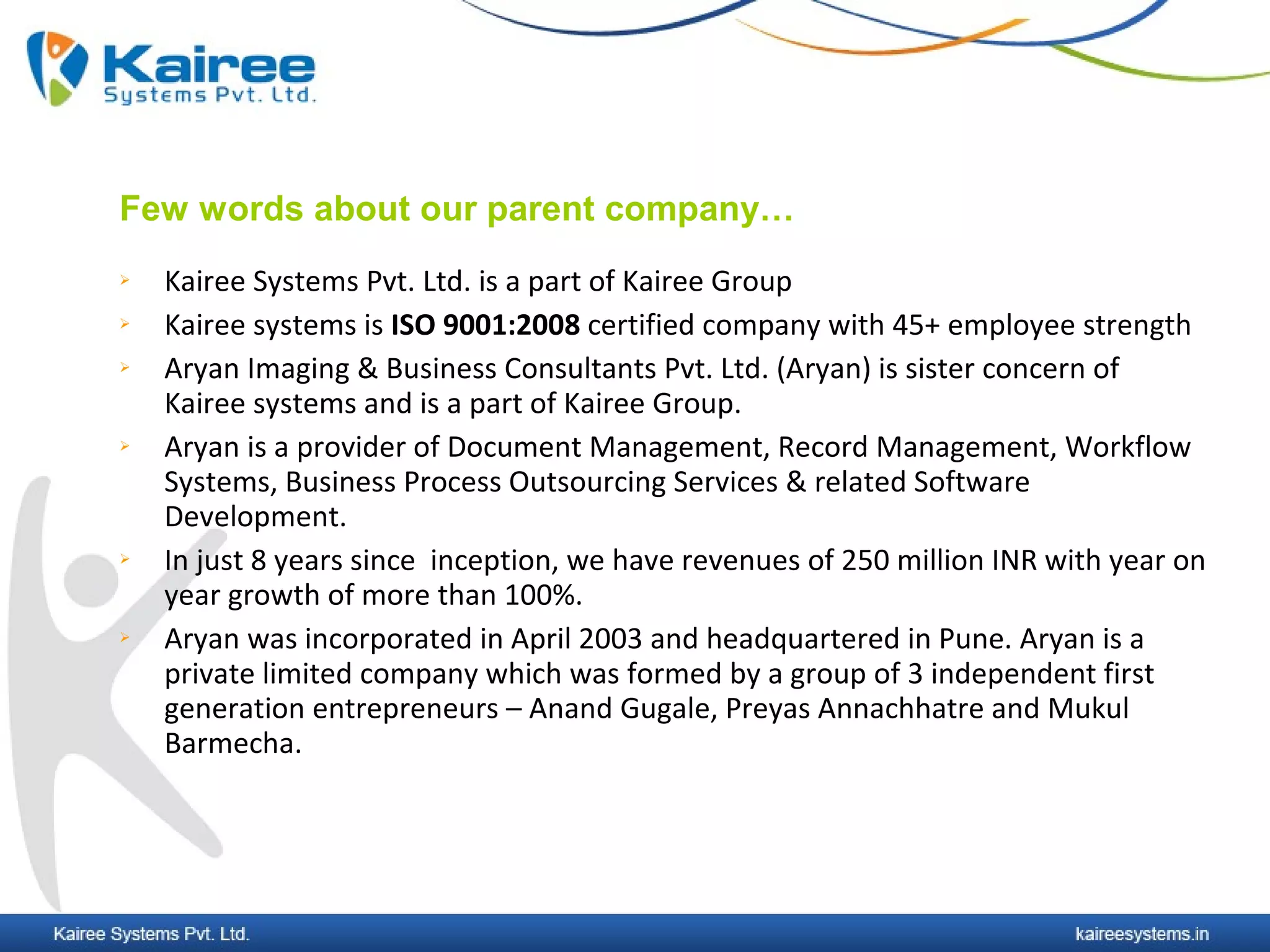Few words about our parent company…
   Kairee Systems Pvt. Ltd. is a part of Kairee Group
   Kairee systems is ISO 9001:2008 certified company with 45+ employee strength
   Aryan Imaging & Business Consultants Pvt. Ltd. (Aryan) is sister concern of
    Kairee systems and is a part of Kairee Group.
   Aryan is a provider of Document Management, Record Management, Workflow
    Systems, Business Process Outsourcing Services & related Software
    Development.
   In just 8 years since inception, we have revenues of 250 million INR with year on
    year growth of more than 100%.
   Aryan was incorporated in April 2003 and headquartered in Pune. Aryan is a
    private limited company which was formed by a group of 3 independent first
    generation entrepreneurs – Anand Gugale, Preyas Annachhatre and Mukul
    Barmecha.
 