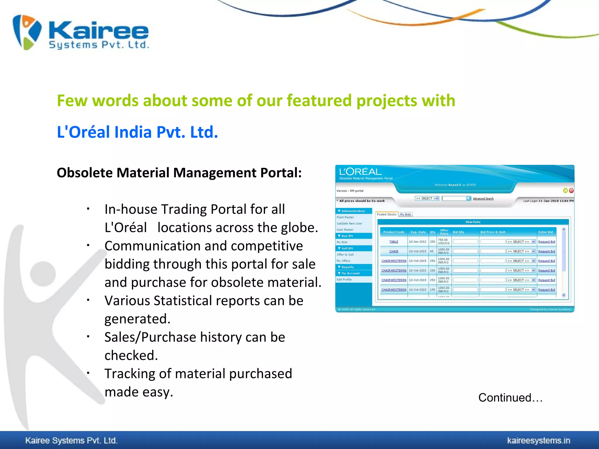 Few words about some of our featured projects with
L'Oréal India Pvt. Ltd.

Obsolete Material Management Portal:

       In-house Trading Portal for all
        L'Oréal locations across the globe.
       Communication and competitive
        bidding through this portal for sale
        and purchase for obsolete material.
       Various Statistical reports can be
        generated.
       Sales/Purchase history can be
        checked.
       Tracking of material purchased
        made easy.                                   Continued…
 