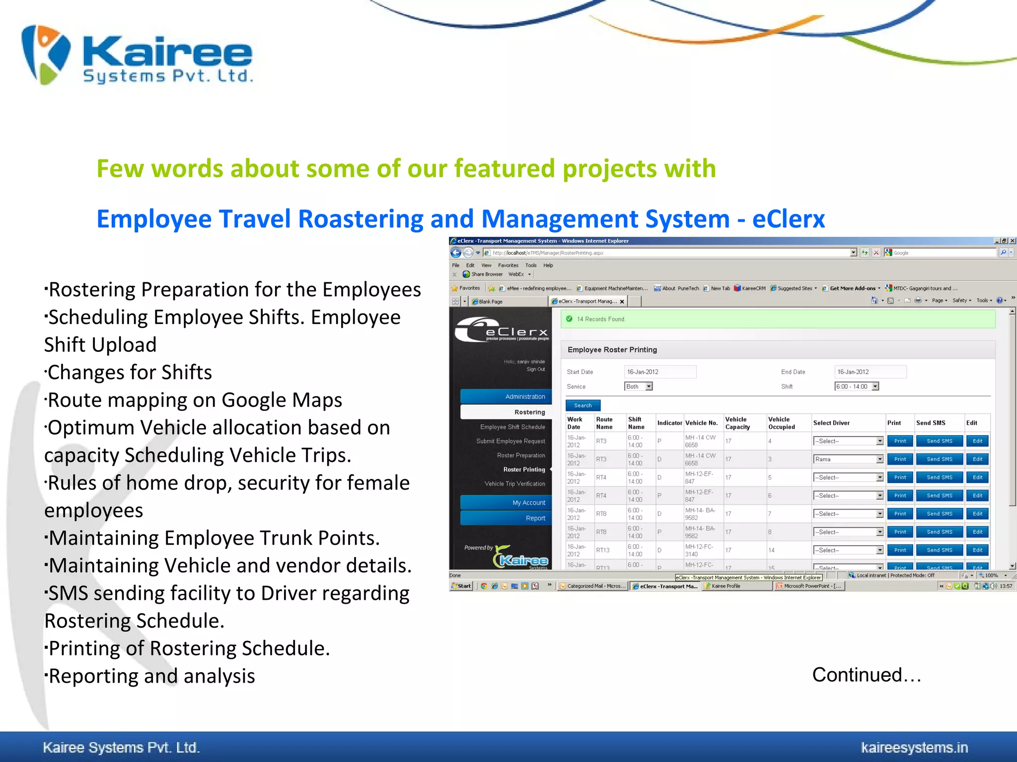 Few words about some of our featured projects with
     Employee Travel Roastering and Management System - eClerx

Rostering Preparation for the Employees
Scheduling Employee Shifts. Employee


Shift Upload
•Changes for Shifts

•Route mapping on Google Maps

•Optimum Vehicle allocation based on


capacity Scheduling Vehicle Trips.
•Rules of home drop, security for female


employees
Maintaining Employee Trunk Points.

Maintaining Vehicle and vendor details.

SMS sending facility to Driver regarding


Rostering Schedule.
Printing of Rostering Schedule.

Reporting and analysis                                     Continued…
 