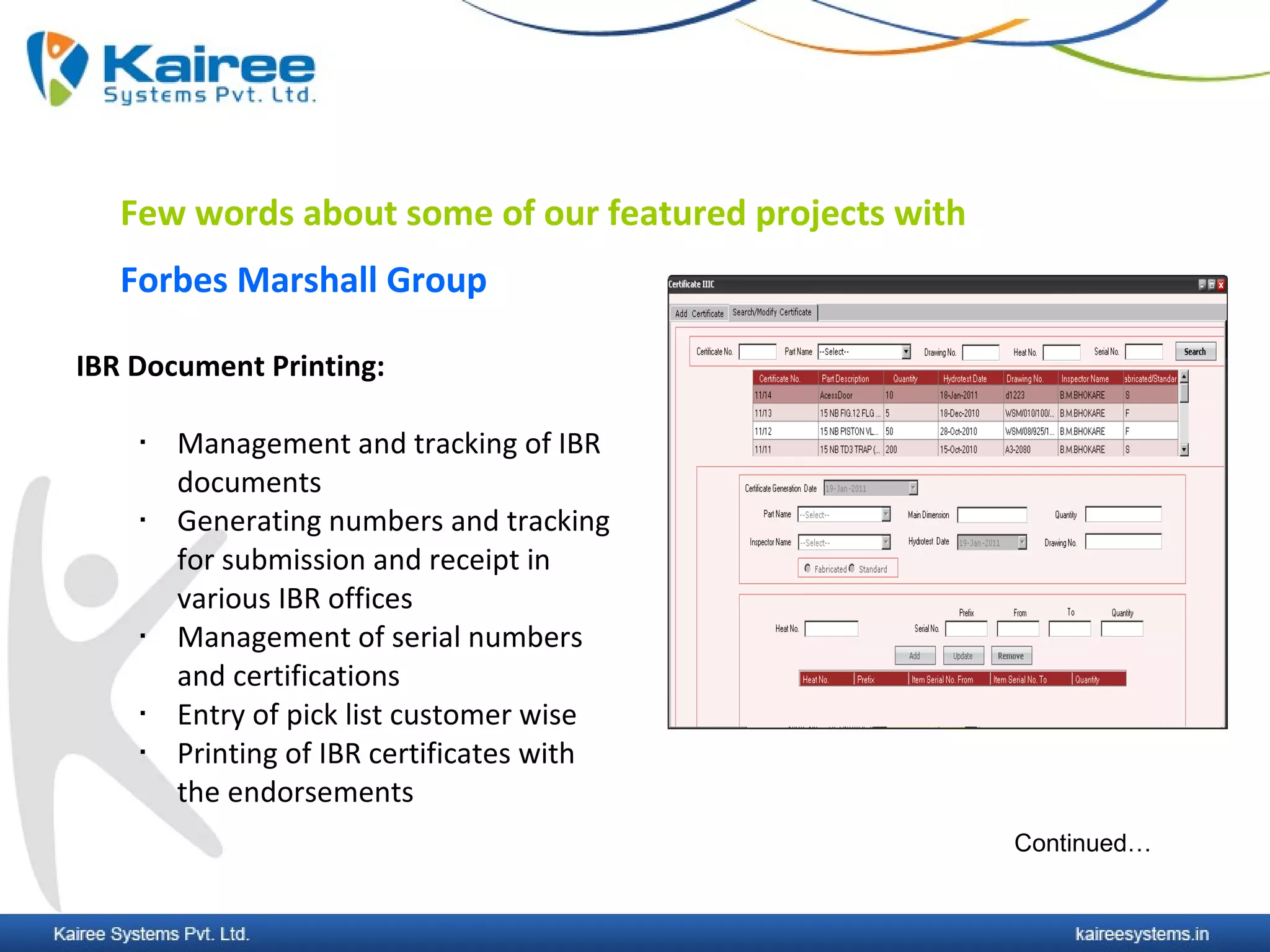 Few words about some of our featured projects with
   Forbes Marshall Group

IBR Document Printing:

       Management and tracking of IBR
        documents
       Generating numbers and tracking
        for submission and receipt in
        various IBR offices
       Management of serial numbers
        and certifications
       Entry of pick list customer wise
       Printing of IBR certificates with
        the endorsements
                                                        Continued…
 