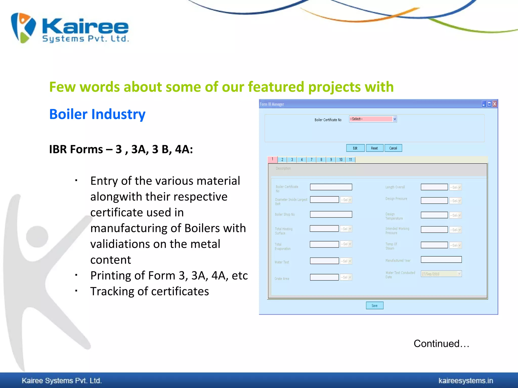 Few words about some of our featured projects with
Boiler Industry

IBR Forms – 3 , 3A, 3 B, 4A:

        Entry of the various material
         alongwith their respective
         certificate used in
         manufacturing of Boilers with
         validiations on the metal
         content
        Printing of Form 3, 3A, 4A, etc
        Tracking of certificates



                                                     Continued…
 