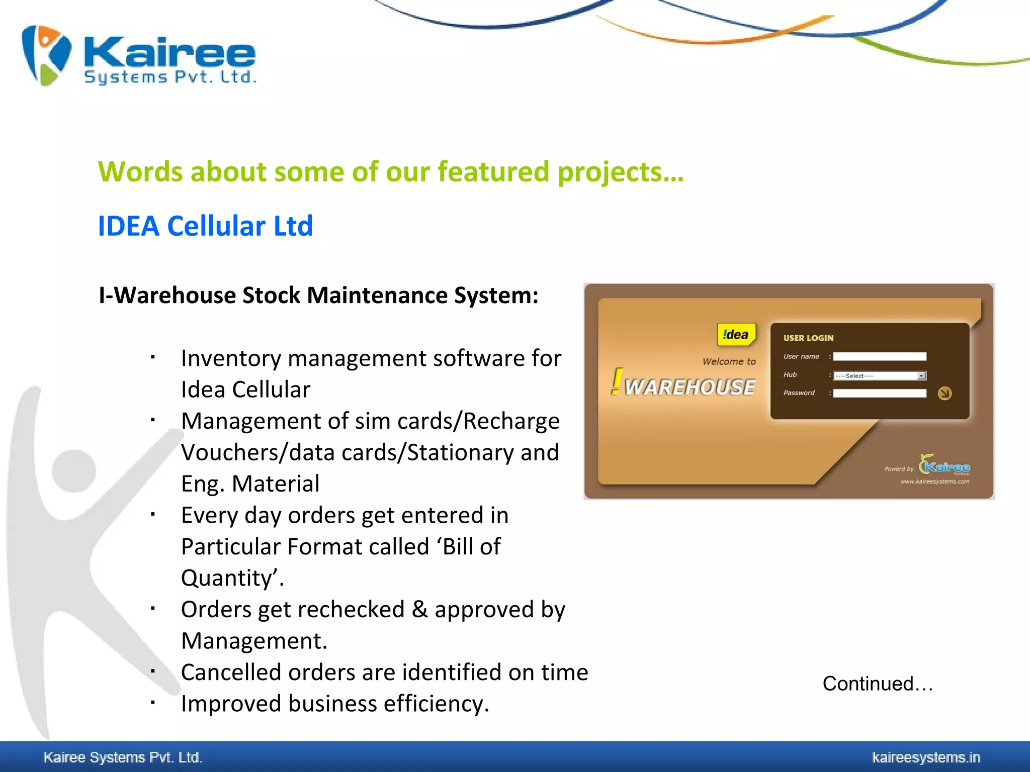 Words about some of our featured projects…
IDEA Cellular Ltd

I-Warehouse Stock Maintenance System:

       Inventory management software for
        Idea Cellular
       Management of sim cards/Recharge
        Vouchers/data cards/Stationary and
        Eng. Material
       Every day orders get entered in
        Particular Format called ‘Bill of
        Quantity’.
       Orders get rechecked & approved by
        Management.
       Cancelled orders are identified on time   Continued…
       Improved business efficiency.
 