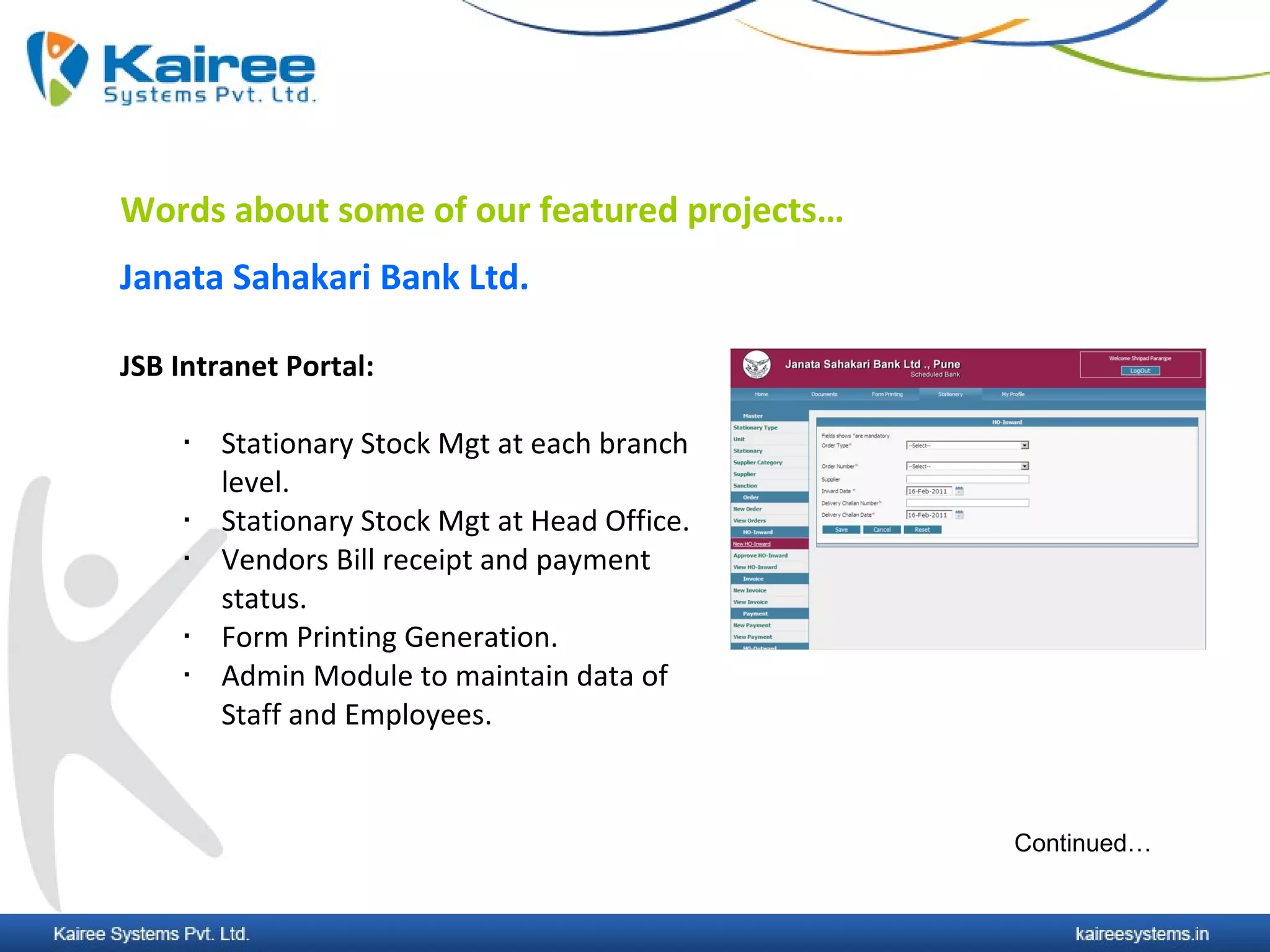 Words about some of our featured projects…
Janata Sahakari Bank Ltd.

JSB Intranet Portal:

       Stationary Stock Mgt at each branch
        level.
       Stationary Stock Mgt at Head Office.
       Vendors Bill receipt and payment
        status.
       Form Printing Generation.
       Admin Module to maintain data of
        Staff and Employees.



                                               Continued…
 