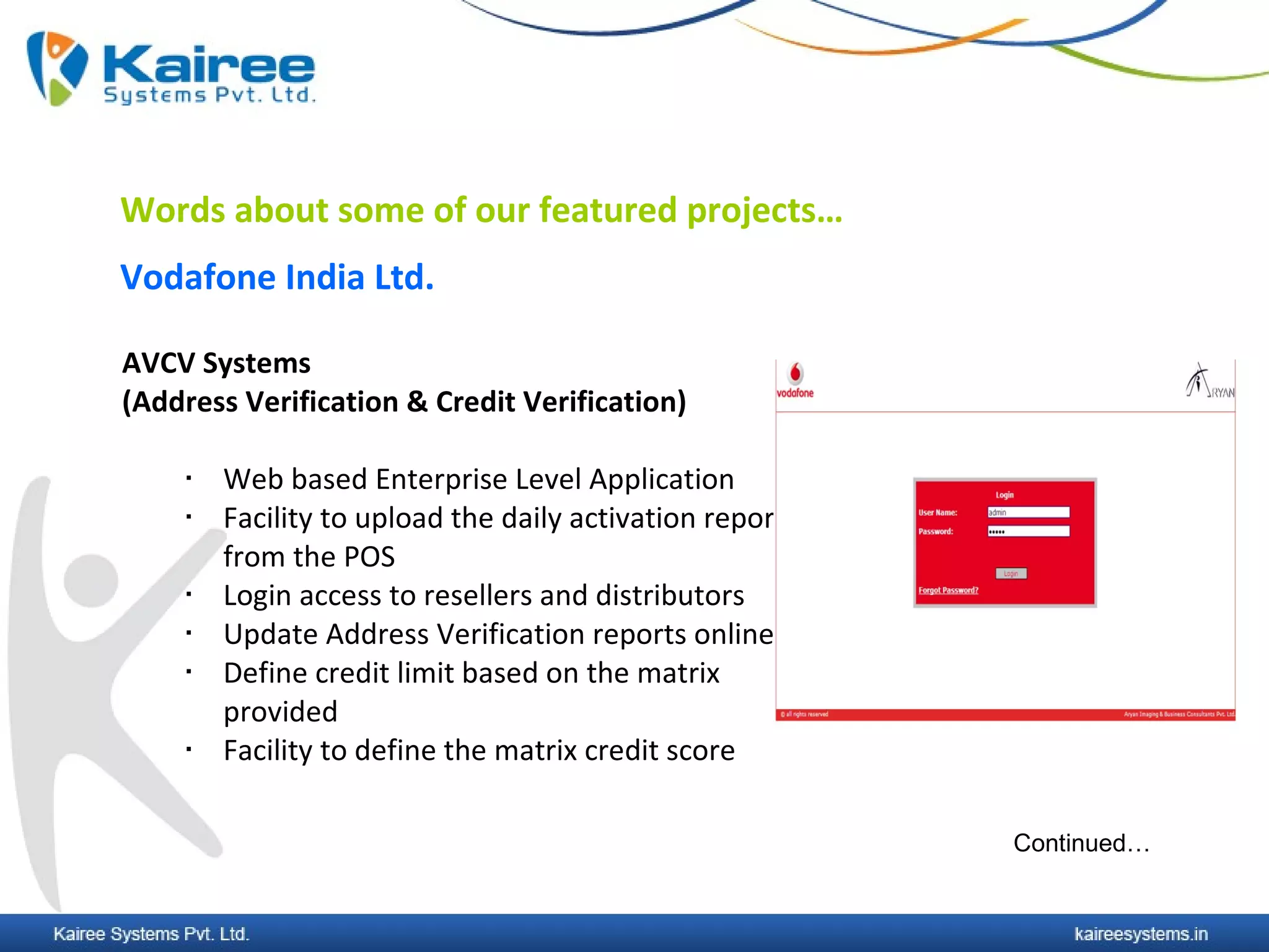 Words about some of our featured projects…
Vodafone India Ltd.

AVCV Systems
(Address Verification & Credit Verification)

       Web based Enterprise Level Application
       Facility to upload the daily activation report
        from the POS
       Login access to resellers and distributors
       Update Address Verification reports online
       Define credit limit based on the matrix
        provided
       Facility to define the matrix credit score

                                                         Continued…
 