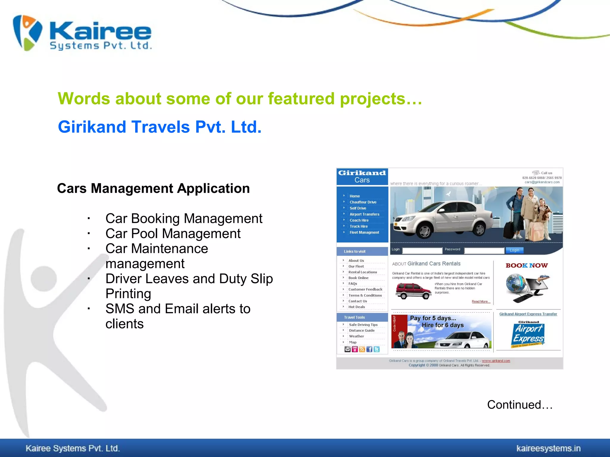 Words about some of our featured projects…
Girikand Travels Pvt. Ltd.


Cars Management Application

       Car Booking Management
       Car Pool Management
       Car Maintenance
        management
       Driver Leaves and Duty Slip
        Printing
       SMS and Email alerts to
        clients




                                             Continued…
 