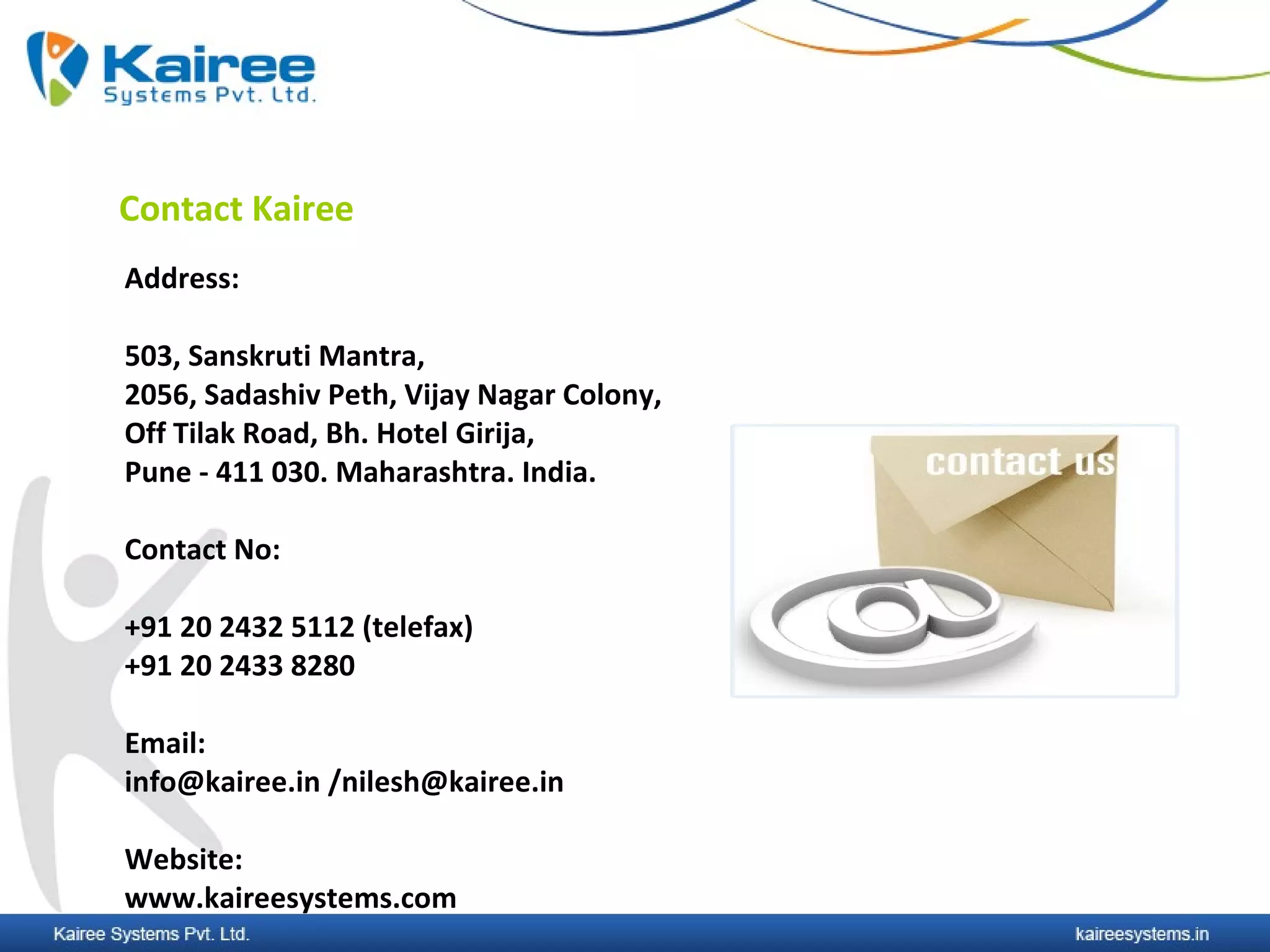 Contact Kairee
Address:

503, Sanskruti Mantra,
2056, Sadashiv Peth, Vijay Nagar Colony,
Off Tilak Road, Bh. Hotel Girija,
Pune - 411 030. Maharashtra. India.

Contact No:

+91 20 2432 5112 (telefax)
+91 20 2433 8280

Email:
info@kairee.in /nilesh@kairee.in

Website:
www.kaireesystems.com
 