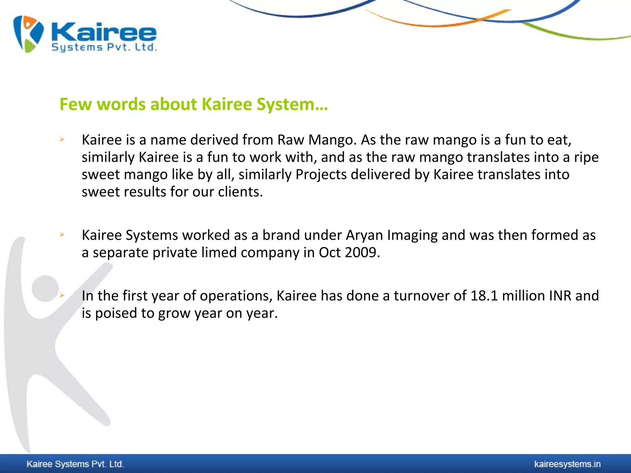 Few words about Kairee System…
   Kairee is a name derived from Raw Mango. As the raw mango is a fun to eat,
    similarly Kairee is a fun to work with, and as the raw mango translates into a ripe
    sweet mango like by all, similarly Projects delivered by Kairee translates into
    sweet results for our clients.

   Kairee Systems worked as a brand under Aryan Imaging and was then formed as
    a separate private limed company in Oct 2009.

   In the first year of operations, Kairee has done a turnover of 18.1 million INR and
    is poised to grow year on year.
 