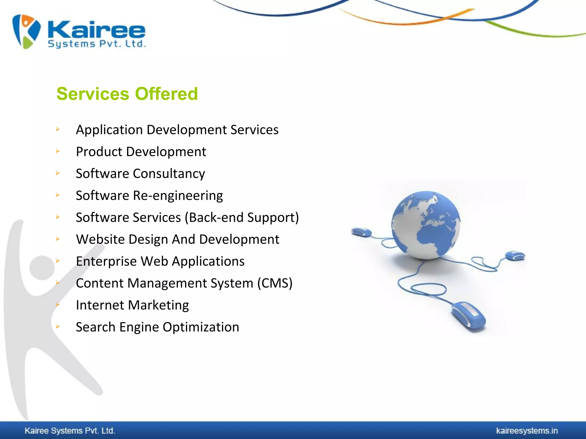 Services Offered
   Application Development Services
   Product Development
   Software Consultancy
   Software Re-engineering
   Software Services (Back-end Support)
   Website Design And Development
   Enterprise Web Applications
   Content Management System (CMS)
   Internet Marketing
   Search Engine Optimization
 