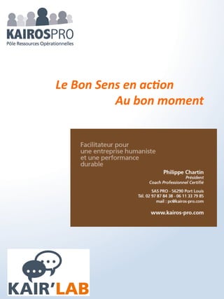 KAIR’GOUV
Ils ont pour vocation à mettre en place la gouvernance et
l'organisation pour déployer les projets, actions... qui ont été
clarifiés lors des phases précédentes des KAIR’LAB. Inspirés des
différentes réflexions et travaux antérieurs, il actionnent
rapidement résultats et performance….
Le KAIR’GOUV est un système de gouvernance évolutif et
participatif généralisé à toute l'entreprise ou dédié à une action,
projet...
 