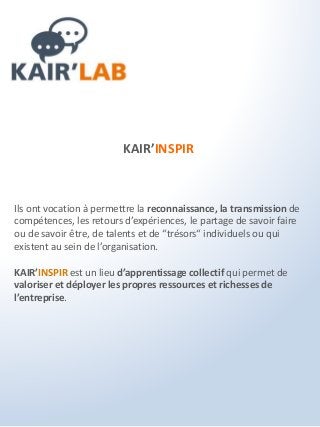 KAIR’INSPIR
Ils ont vocation à permettre la reconnaissance, la transmission de
compétences, les retours d’expériences, le partage de savoir faire
ou de savoir être, de talents et de “trésors“ individuels ou qui
existent au sein de l’organisation.
KAIR’INSPIR est un lieu d’apprentissage collectif qui permet de
valoriser et déployer les propres ressources et richesses de
l’entreprise.
 