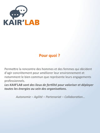 C’est quoi ?
Les KAIR'LAB sont une suite de ressources collaboratives dédiées
au développement des organisations qui ont pour objectifs de :
- Faciliter l'émergence de solutions et d'outils
- Transcender les blocages et limites
- Favoriser l'intelligence collective de l'entreprise
- Développer des écosystèmes de pilotage agile, autonome et
adapté au contexte externe et interne de l'entreprise.
 