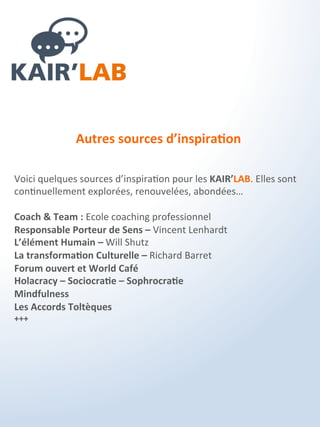 Les bénéfices cibles ?
Pour l’entreprise et les collaborateurs
1 - Une stimulation de tous les collaborateurs engagés dans un
processus impliquant qui favorise la qualité interrelationnelle au
sein de l’organisation.
2 - Une agilité et une réactivité accrue grâce à une plus grande
compréhension et participation aux projet.
3 - Une congruence entre les postures et les actes de chacune des
personnes et les attentes de l’organisation.
4 - Une plus grande capacité à agir et réagir aux évolutions du
contexte et de l’environnement de l’entreprise.
5 - Une créativité/innovation favorisée avec l’intelligence collective
de l’entreprise qui émerge au sein des KAIR’LAB.
6- L’expression des individualités, des différences, des talents
respectée et reconnue pour ouvrir de nouvelles perspectives
collaboratives.
7- Une grande efficience avec un retour sur investissement le plus
court possible pour une vraie rentabilité des actions.
 